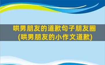 哄男朋友的道歉句子朋友圈(哄男朋友的小作文道歉)