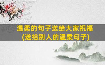 温柔的句子送给大家祝福(送给别人的温柔句子)