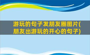 游玩的句子发朋友圈图片(朋友出游玩的开心的句子)